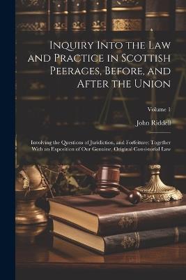 Inquiry Into the Law and Practice in Scottish Peerages, Before, and After the Union: Involving the Questions of Juridiction, and Forfeiture: Together With an Exposition of Our Genuine, Original Consistorial Law; Volume 1 - John Riddell - cover