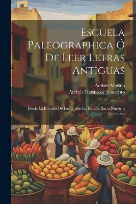 Escuela Paleographica Ó De Leer Letras Antiguas: Desde La Entrada De Los Godos En España Hasta Nuestros Tiempos... - Andrés Merino - cover