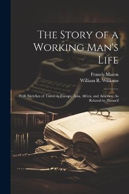 The Story of a Working Man's Life: With Sketches of Travel in Europe, Asia, Africa, and America, As Related by Himself - William R Williams,Francis Mason - cover