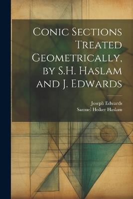 Conic Sections Treated Geometrically, by S.H. Haslam and J. Edwards - Joseph Edwards,Samuel Holker Haslam - cover