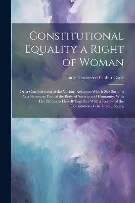 Constitutional Equality a Right of Woman: Or, a Consideration of the Various Relations Which She Sustains As a Necessary Part of the Body of Society and Humanity; With Her Duties to Herself-Together With a Review of the Constitution of the United States, - Lady Tennessee Claflin Cook - cover