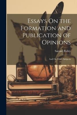 Essays On the Formation and Publication of Opinions: And On Other Subjects - Samuel Bailey - cover