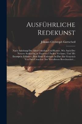 Ausführliche Redekunst: Nach Anleitung Der Allen Criechen Und Romer, Wie Auch Der Neuern Ausländer, in Zweenen L'heilen Verfasset, Und Mit Exempeln Erläutert. Statt Einer Einleitum Ist Das Alte Gespräch Von Den Ursachen Der Vertallenen Beredsamkeit... - Johann Christoph Gottsched - cover