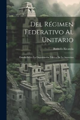 Del Régimen Federativo Al Unitario: Estudio Sobre La Organización Política De La Argentina - Rodolfo Rivarola - cover