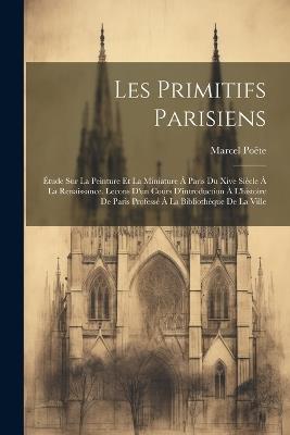 Les Primitifs Parisiens: Étude Sur La Peinture Et La Miniature À Paris Du Xive Siècle À La Renaissance. Lecons D'un Cours D'introduction À L'histoire De Paris Professé À La Bibliothèque De La Ville - Marcel Poëte - cover
