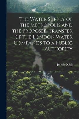 The Water Supply of the Metropolis and the Proposed Transfer of the London Water Companies to a Public Authority - Joseph Quick - cover