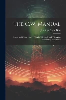 The C.W. Manual: Design and Construction of Radio Telegraph and Telephone Transmitting Equipment - Jennings Bryan Dow - cover