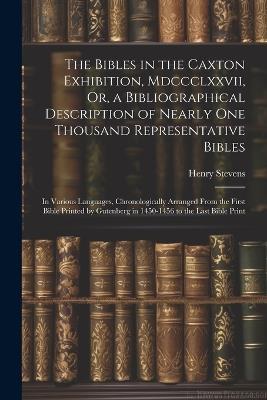 The Bibles in the Caxton Exhibition, Mdccclxxvii, Or, a Bibliographical Description of Nearly One Thousand Representative Bibles: In Various Languages, Chronologically Arranged From the First Bible Printed by Gutenberg in 1450-1456 to the Last Bible Print - Henry Stevens - cover