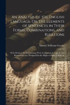 An Analysis of the English Language, Or, the Elements of Sentences in Their Forms, Combinations, and Relations: With Methods for Determining Their Grammatical, Logical, and Rhetorical Uses: Designed for the Higher Grades of Schools - Samuel Stillman Greene - cover