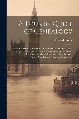 A Tour in Quest of Genealogy: Through Several Parts of Wales, Somersetshire, and Wiltshire, in a Series of Letters to a Friend in Dublin; Interspersed With a Description of Stourhead and Stonehenge; Together With Various Anecdotes, and Curious Fragments F - Richard Fenton - cover