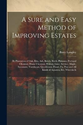A Sure and Easy Method of Improving Estates: By Plantation of Oak, Elm, Ash, Beech, Birch, Plutanus, Portugal Chestnut, Horse Chestnut, Walnut, Lime, Service, Maple, Sycamore, Vornbeam, Quickbeam, Hazel, Fu, Pine and All Kinds of Aquatics, Etc. Wherein Is - Batty Langley - cover