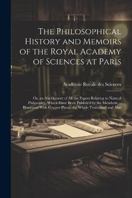 The Philosophical History and Memoirs of the Royal Academy of Sciences at Paris: Or, an Abridgment of All the Papers Relating to Natural Philosophy, Which Have Been Publish'd by the Members ... Illustrated With Copper-Plates. the Whole Translated and Abri - Académie Royale Des Sciences - cover