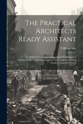 The Practical Architects Ready Assistant: Or, Builder's Complete Companion: Exhibiting in a Comprehensive Form the Standard Prices, and the Various Trades Connected With It - William Stitt - cover