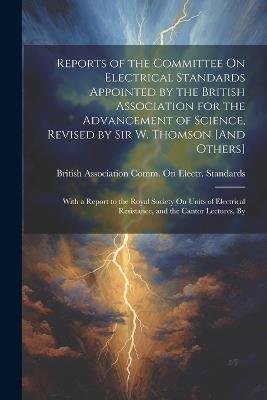 Reports of the Committee On Electrical Standards Appointed by the British Association for the Advancement of Science, Revised by Sir W. Thomson [And Others]: With a Report to the Royal Society On Units of Electrical Resistance, and the Cantor Lectures, By - cover