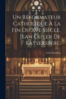 Un Réformateur Catholique À La Fin Du Xve Siècle. Jean Geiler De Kaysersberg - Léon Dacheux - cover