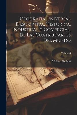 Geografía Universal Descriptiva, Histórica, Industrial Y Comercial, De Las Cuatro Partes Del Mundo; Volume 6 - William Guthrie - cover