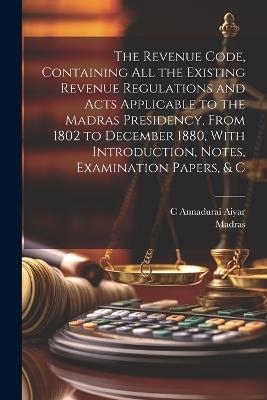 The Revenue Code, Containing All the Existing Revenue Regulations and Acts Applicable to the Madras Presidency, From 1802 to December 1880, With Introduction, Notes, Examination Papers, & C - Madras,C Annadurai Aiyar - cover