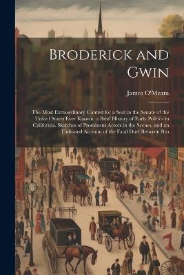 Broderick and Gwin: The Most Extraordinary Contest for a Seat in the Senate of the United States Ever Known. a Brief History of Early Politics in California. Sketches of Prominent Actors in the Scenes, and an Unbiased Account of the Fatal Duel Between Bro - James O'Meara - cover
