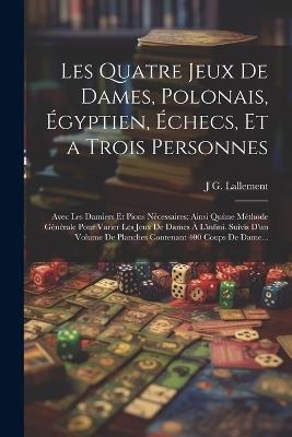 Les Quatre Jeux De Dames, Polonais, Égyptien, Échecs, Et a Trois Personnes: Avec Les Damiers Et Pions Nécessaires: Ainsi Quùne Méthode Générale Pour Varier Les Jeux De Dames À L'infini. Suivis D'un Volume De Planches Contenant 400 Coups De Dame... - J G Lallement - cover
