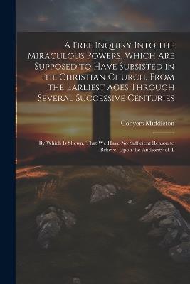 A Free Inquiry Into the Miraculous Powers, Which are Supposed to Have Subsisted in the Christian Church, From the Earliest Ages Through Several Successive Centuries: By Which is Shewn, That we Have no Sufficient Reason to Believe, Upon the Authority of T - Conyers Middleton - cover