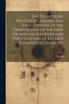 The Definitions, Postulates, Axioms, and Enunciations of the Propositions of the First Six, and the Eleventh and Twelfth Books of Euclid's Elements of Geometry - Euclid - cover
