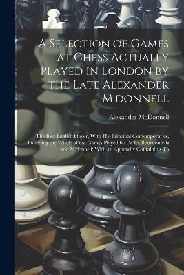 A Selection of Games at Chess Actually Played in London by the Late Alexander M'donnell: The Best English Player, With His Principal Contemporaries, Including the Whole of the Games Played by De La Bourdonnais and M'donnell; With an Appendix Containing Th - Alexander McDonnell - cover