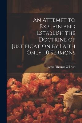 An Attempt to Explain and Establish the Doctrine of Justification by Faith Only, 10 Sermons - James Thomas O'Brien - cover