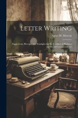 Letter Writing: Suggestions, Precepts, and Examples for the Conduct of Business and Social Correspondence - Agnes H Morton - cover