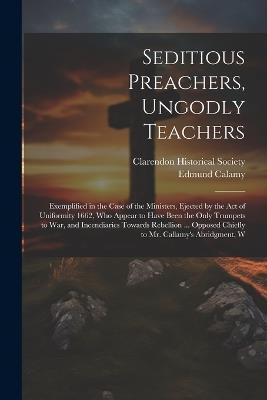 Seditious Preachers, Ungodly Teachers: Exemplified in the Case of the Ministers, Ejected by the Act of Uniformity 1662, Who Appear to Have Been the Only Trumpets to War, and Incendiaries Towards Rebellion ... Opposed Chiefly to Mr. Callamy's Abridgment, W - Edmund Calamy - cover