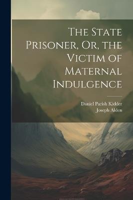 The State Prisoner, Or, the Victim of Maternal Indulgence - Daniel Parish Kidder,Joseph Alden - cover