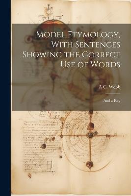 Model Etymology, With Sentences Showing the Correct Use of Words; and a Key - A C Webb - cover