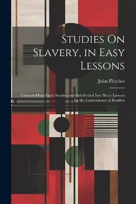 Studies On Slavery, in Easy Lessons: Compiled Into Eight Studies, and Subdivided Into Short Lessons for the Convenience of Readers - John Fletcher - cover