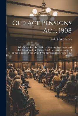 Old Age Pensions Act, 1908: With Notes, Together With the Statutory Regulations and Official Circulars Issued by the Local Government Boards of England, Scotland, and Ireland, and Financial Instructions of the Treasury - David Owen Evans - cover