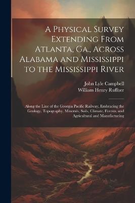 A Physical Survey Extending From Atlanta, Ga., Across Alabama and Mississippi to the Mississippi River: Along the Line of the Georgia Pacific Railway, Embracing the Geology, Topography, Minerals, Soils, Climate, Forests, and Agricultural and Manufacturing - William Henry Ruffner,John Lyle Campbell - cover