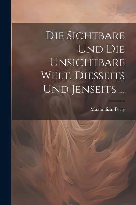 Die Sichtbare Und Die Unsichtbare Welt, Diesseits Und Jenseits ... - Maximilian Perty - cover