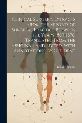 Clinical Surgery. Extracts From the Reports of Surgical Practice Between the Years 1860-1876. Translated From the Original, and Edited, With Annotations, by C. T. Dent - Theodor Billroth - cover