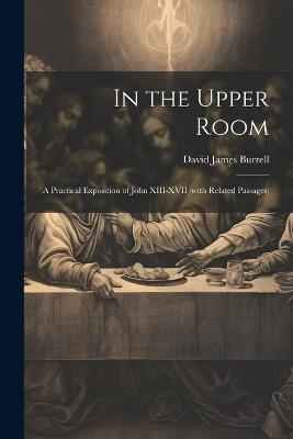 In the Upper Room: A Practical Exposition of John XIII-XVII (with Related Passages) - David James Burrell - cover