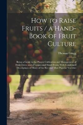 How to Raise Fruits / a Hand-book of Fruit Culture: Being a Guide to the Proper Cultivation and Management of Fruit Trees, and of Grapes and Small Fruits, With Condensed Descriptions of Many of the Best and Most Popular Varieties - Thomas Gregg - cover