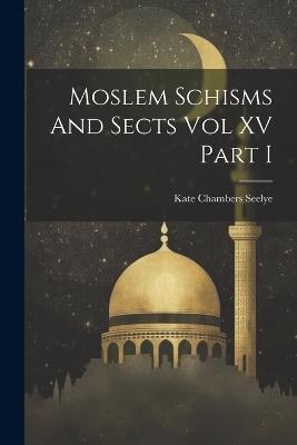 Moslem Schisms And Sects Vol XV Part I - Kate Chambers Seelye - cover
