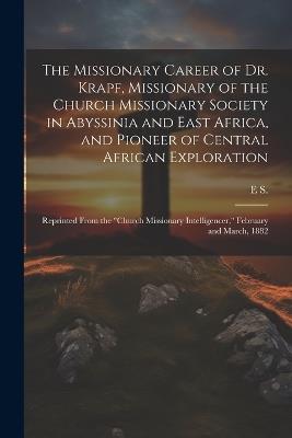 The Missionary Career of Dr. Krapf, Missionary of the Church Missionary Society in Abyssinia and East Africa, and Pioneer of Central African Exploration: Reprinted From the "Church Missionary Intelligencer," February and March, 1882 - E S - cover