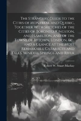 The Strangers' Guide to the Cities of Montreal and Quebec, Together With Sketches of the Cities of Toronto, Kingston, and Hamilton, and of the Towns of Bytown, London, &c., and a Glance at the Most Remarkable Cataracts and Falls, Mineral Springs and River - Robert W Stuart MacKay - cover