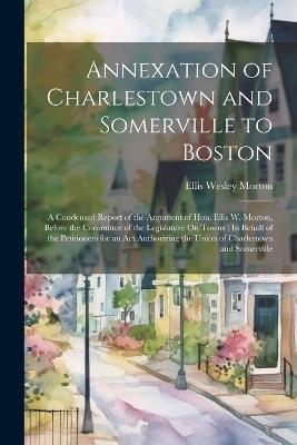 Annexation of Charlestown and Somerville to Boston: A Condensed Report of the Argument of Hon. Ellis W. Morton, Before the Committee of the Legislature On Towns: In Behalf of the Petitioners for an Act Authorizing the Union of Charlestown and Somerville - Ellis Wesley Morton - cover