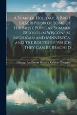 A Summer Holiday. A Brief Description of Some of the Most Popular Summer Resorts in Wisconsin, Michigan and Minnesota, and the Routes by Which They can be Reached