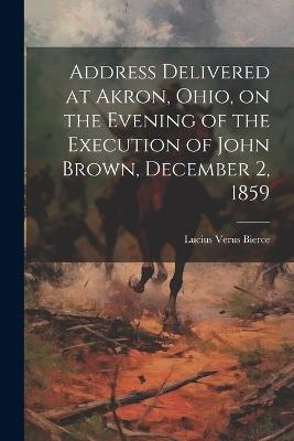 Address Delivered at Akron, Ohio, on the Evening of the Execution of John Brown, December 2, 1859 - Lucius Verus Bierce - cover