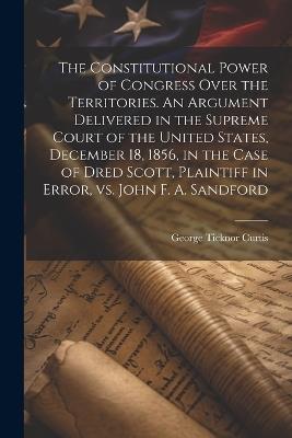 The Constitutional Power of Congress Over the Territories. An Argument Delivered in the Supreme Court of the United States, December 18, 1856, in the Case of Dred Scott, Plaintiff in Error, vs. John F. A. Sandford - George Ticknor Curtis - cover