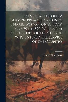 Memorial Lessons. A Sermon Preached at King's Chapel, Boston, on Sunday, May 29th, 1870, With a List of the Sons of the Church who Entered the Service of the Country - Henry Wilder Foote - cover