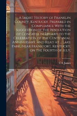 A Short History of Franklin County, Kentucky, Prepared in Compliance With the Suggestion of the Resolution of Congress in Regard to the Celebration of the Centennial Anniversary, and Read at ... Lake Park, Near Frankfort, Kentucky, on the Fourth of July, - C E James - cover