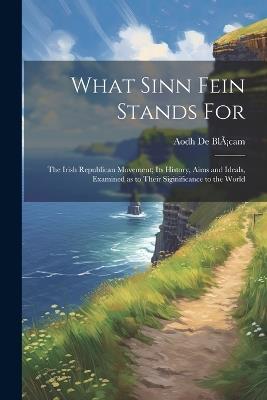 What Sinn Fein Stands for; the Irish Republican Movement; its History, Aims and Ideals, Examined as to Their Siginificance to the World - Aodh de Blàcam - cover