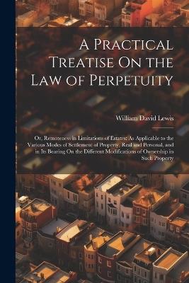 A Practical Treatise On the Law of Perpetuity: Or, Remoteness in Limitations of Estates: As Applicable to the Various Modes of Settlement of Property, Real and Personal, and in Its Bearing On the Different Modifications of Ownership in Such Property - William David Lewis - cover