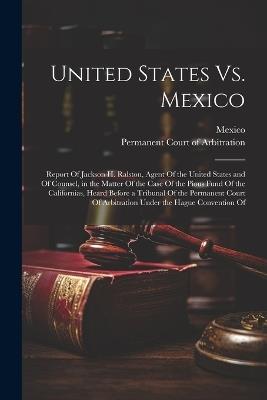 United States Vs. Mexico: Report Of Jackson H. Ralston, Agent Of the United States and Of Counsel, in the Matter Of the Case Of the Pious Fund Of the Californias, Heard Before a Tribunal Of the Permanent Court Of Arbitration Under the Hague Convention Of - cover